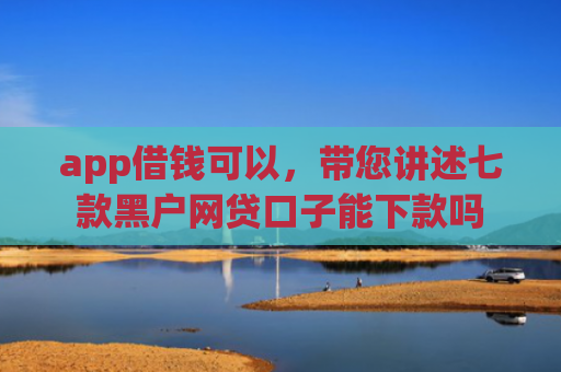 app借钱可以，带您讲述七款黑户网贷口子能下款吗