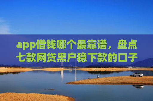 app借钱哪个最靠谱，盘点七款网贷黑户稳下款的口子
