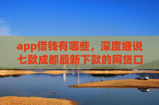 app借钱有哪些，深度细说七款成都最新下款的网贷口子
