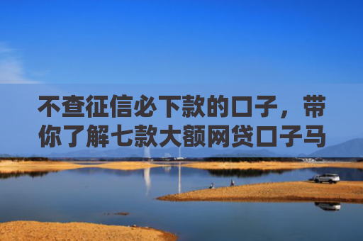 不查征信必下款的口子，带你了解七款大额网贷口子马上下款的