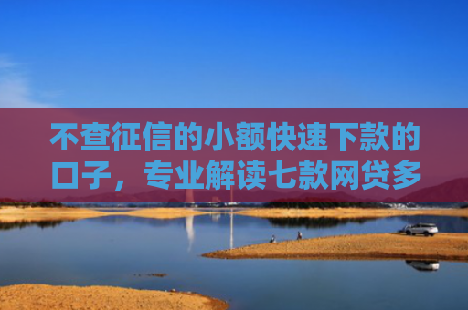 不查征信的小额快速下款的口子，专业解读七款网贷多也能下款了口子