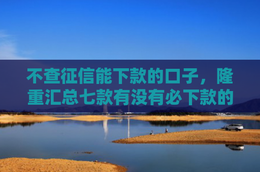 不查征信能下款的口子，隆重汇总七款有没有必下款的网贷口子