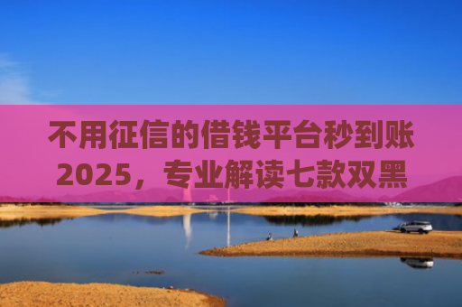 不用征信的借钱平台秒到账2025，专业解读七款双黑户借条黑能下款网贷app口子