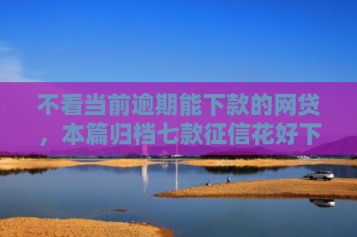 不看当前逾期能下款的网贷，本篇归档七款征信花好下款的网贷口子