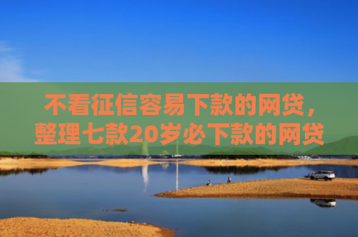 不看征信容易下款的网贷，整理七款20岁必下款的网贷口子2025