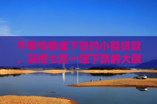 不审核快速下款的小额贷款，深挖七款一定下款的大额网贷口子