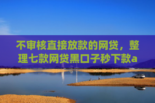 不审核直接放款的网贷，整理七款网贷黑口子秒下款app有哪些