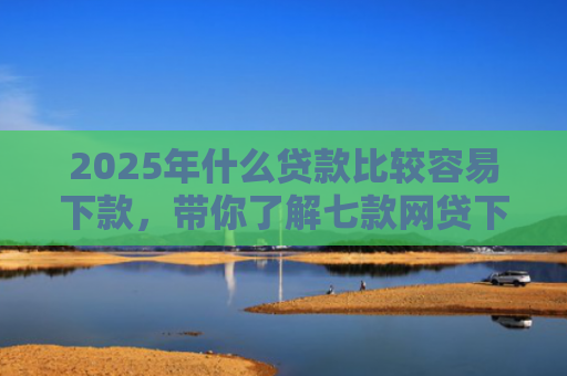 2025年什么贷款比较容易下款，带你了解七款网贷下款那些口子最快