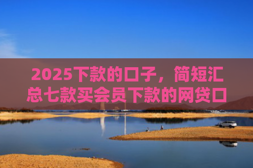 2025下款的口子，简短汇总七款买会员下款的网贷口子