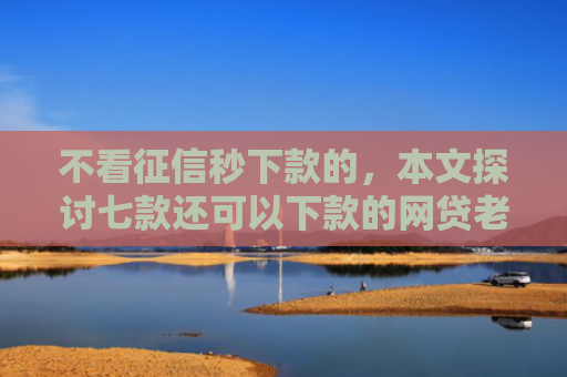 不看征信秒下款的，本文探讨七款还可以下款的网贷老口子