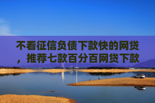 不看征信负债下款快的网贷，推荐七款百分百网贷下款口子