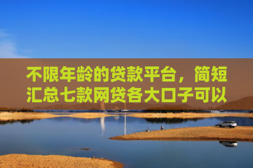 不限年龄的贷款平台，简短汇总七款网贷各大口子可以下款的