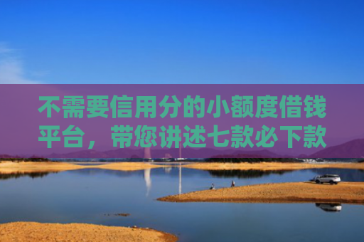 不需要信用分的小额度借钱平台，带您讲述七款必下款的网贷口子加微信