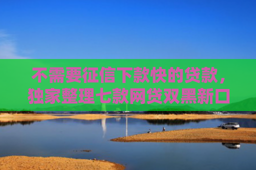不需要征信下款快的贷款，独家整理七款网贷双黑新口子可以下款