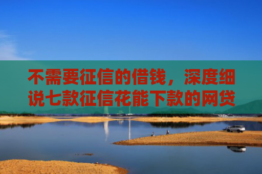 不需要征信的借钱，深度细说七款征信花能下款的网贷口子