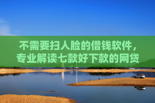 不需要扫人脸的借钱软件，专业解读七款好下款的网贷口子排行榜