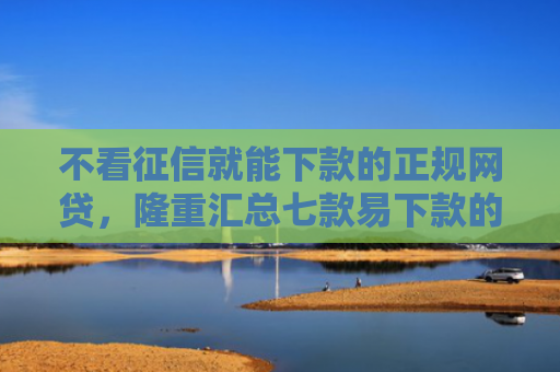 不看征信就能下款的正规网贷，隆重汇总七款易下款的网贷大放水口子