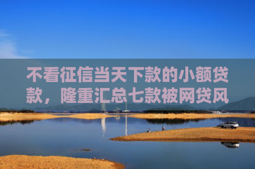 不看征信当天下款的小额贷款，隆重汇总七款被网贷风控能下款的口子