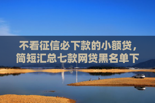 不看征信必下款的小额贷，简短汇总七款网贷黑名单下款口子有吗