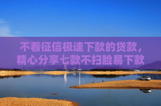 不看征信极速下款的贷款，精心分享七款不扫脸易下款的网贷口子