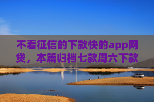 不看征信的下款快的app网贷，本篇归档七款周六下款网贷口子