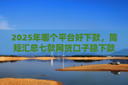 2025年哪个平台好下款，简短汇总七款网贷口子稳下款的