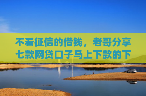 不看征信的借钱，老哥分享七款网贷口子马上下款的下载app