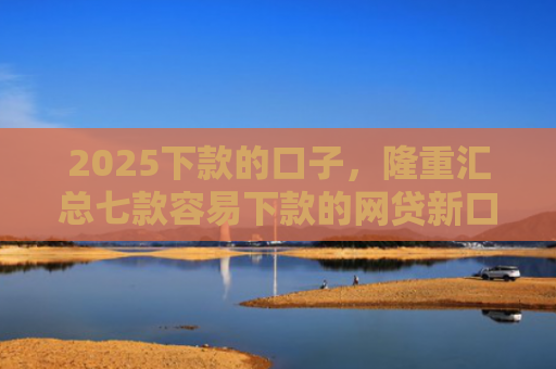 2025下款的口子，隆重汇总七款容易下款的网贷新口子