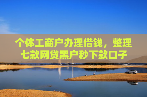 个体工商户办理借钱，整理七款网贷黑户秒下款口子