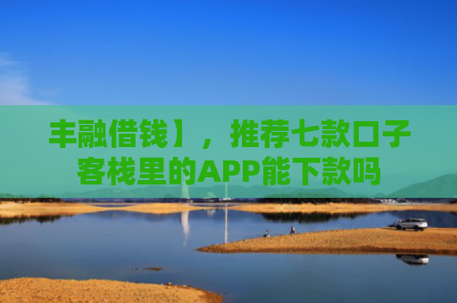 丰融借钱】，推荐七款口子客栈里的APP能下款吗