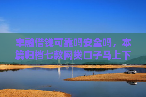 丰融借钱可靠吗安全吗，本篇归档七款网贷口子马上下款的下载app