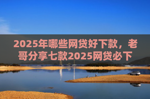 2025年哪些网贷好下款，老哥分享七款2025网贷必下款口子