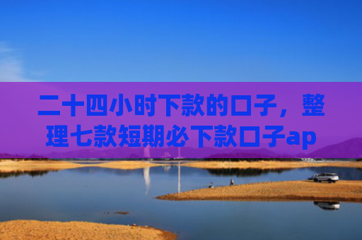 二十四小时下款的口子，整理七款短期必下款口子app