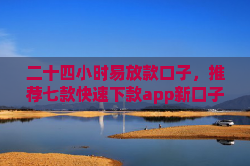 二十四小时易放款口子，推荐七款快速下款app新口子
