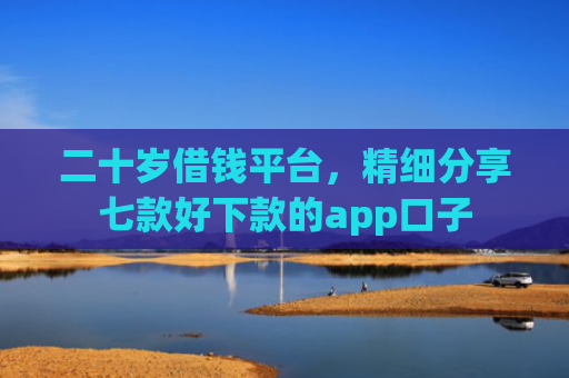 二十岁借钱平台，精细分享七款好下款的app口子
