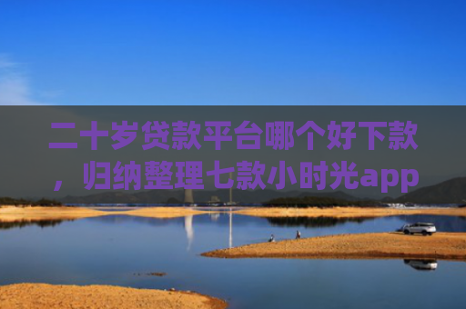 二十岁贷款平台哪个好下款，归纳整理七款小时光app下款口子