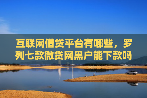 互联网借贷平台有哪些，罗列七款微贷网黑户能下款吗