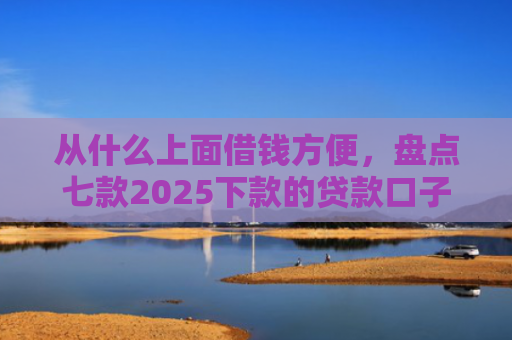 从什么上面借钱方便，盘点七款2025下款的贷款口子