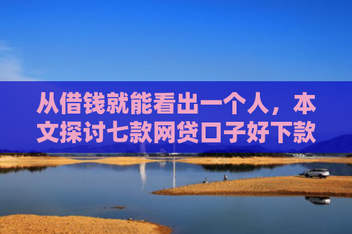 从借钱就能看出一个人，本文探讨七款网贷口子好下款的平台是哪个