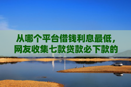 从哪个平台借钱利息最低，网友收集七款贷款必下款的口子