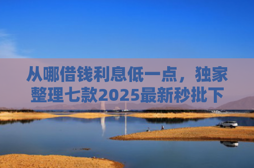 从哪借钱利息低一点，独家整理七款2025最新秒批下款的小额贷款口子
