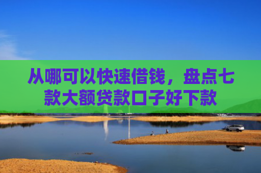 从哪可以快速借钱，盘点七款大额贷款口子好下款