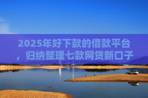 2025年好下款的借款平台，归纳整理七款网贷新口子下款块