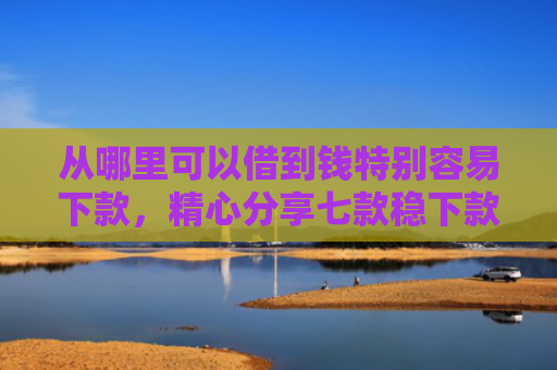 从哪里可以借到钱特别容易下款，精心分享七款稳下款的贷款口子