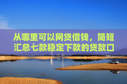 从哪里可以网贷借钱，简短汇总七款稳定下款的贷款口子