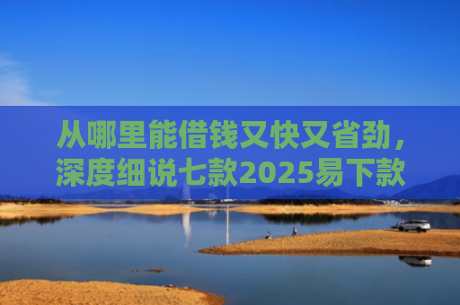 从哪里能借钱又快又省劲，深度细说七款2025易下款的贷款口子