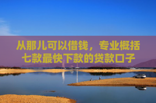 从那儿可以借钱，专业概括七款最快下款的贷款口子