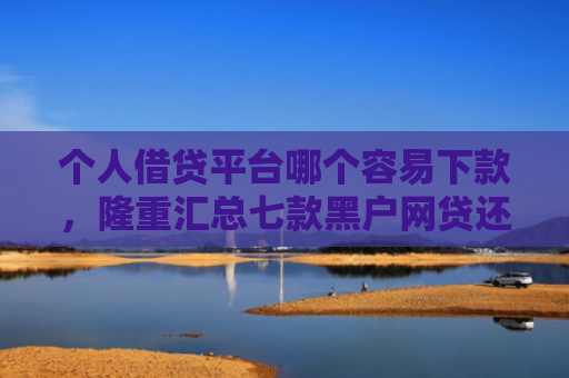 个人借贷平台哪个容易下款，隆重汇总七款黑户网贷还能下款