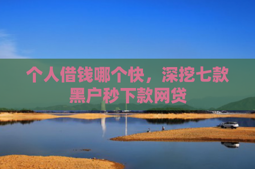 个人借钱哪个快，深挖七款黑户秒下款网贷