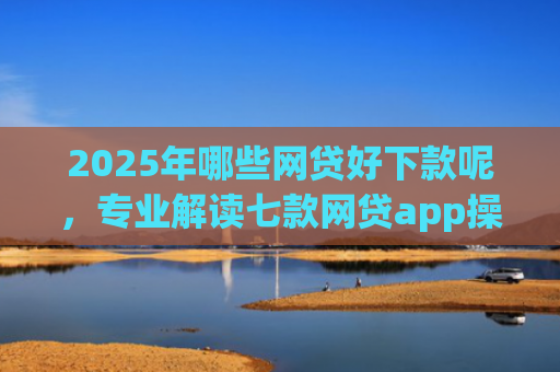 2025年哪些网贷好下款呢，专业解读七款网贷app操作下款口子